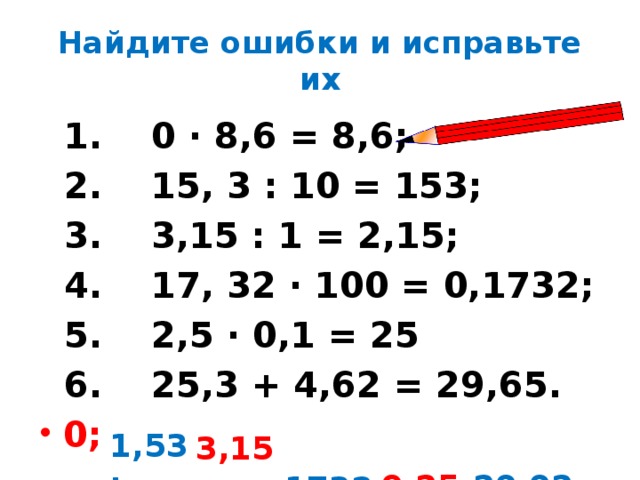 Найдите ошибки и исправьте их  1. 0 ∙ 8,6 = 8,6;  2. 15, 3 : 10 = 153;  3. 3,15 : 1 = 2,15;  4. 17, 32 ∙ 100 = 0,1732;  5. 2,5 ∙ 0,1 = 25  6. 25,3 + 4,62 = 29,65. 0;  1,53;  0,25; 3,15;  29,92  1732;