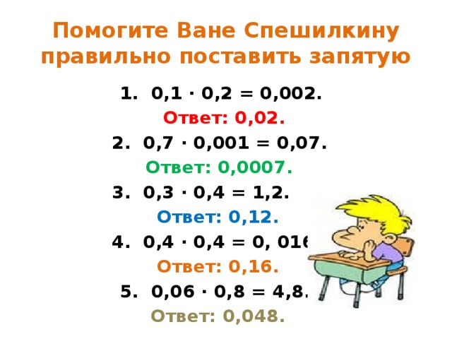 Помогите Ване Спешилкину правильно поставить запятую  1. 0,1 ∙ 0,2 = 0,002.  Ответ: 0,02.  2. 0,7 ∙ 0,001 = 0,07.  Ответ: 0,0007.  3. 0,3 ∙ 0,4 = 1,2.  Ответ: 0,12.  4. 0,4 ∙ 0,4 = 0, 016.  Ответ: 0,16.  5. 0,06 ∙ 0,8 = 4,8.  Ответ: 0,048.