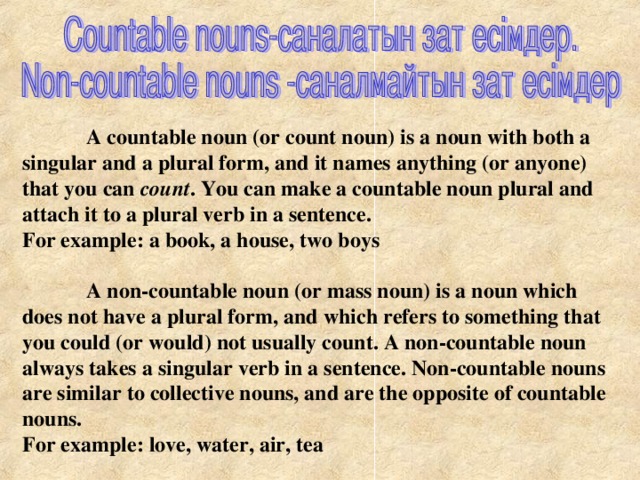 A countable noun (or count noun) is a noun with both a singular and a plural form, and it names anything (or anyone) that you can count . You can make a countable noun plural and attach it to a plural verb in a sentence. For example: a book, a house, two boys   A non-countable noun (or mass noun) is a noun which does not have a plural form, and which refers to something that you could (or would) not usually count. A non-countable noun always takes a singular verb in a sentence. Non-countable nouns are similar to collective nouns, and are the opposite of countable nouns. For example: love, water, air, tea