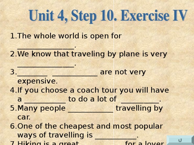 The whole world is open for _______________. We know that traveling by plane is very _______________. ________ ____________ are not very expensive. If you choose a coach tour you will have a ___________ to do a lot of __________. Many people ____________ travelling by car. One of the cheapest and most popular ways of travelling is ___________. Hiking is a great ___________ for a lover of nature. Traveling is of a great use for the _____________ of a person. When traveling we see and learn _________________ that we can never see at home.