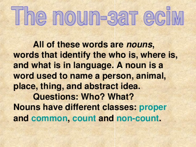 All of these words are nouns , words that identify the who is, where is, and what is in language. A noun is a word used to name a person, animal, place, thing, and abstract idea.  Questions: Who? What? Nouns have different classes: proper and common , count and non-count .