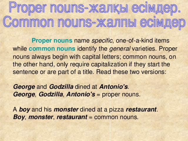 Proper nouns name specific , one-of-a-kind items while common nouns identify the general varieties. Proper nouns always begin with capital letters; common nouns, on the other hand, only require capitalization if they start the sentence or are part of a title. Read these two versions: George and Godzilla dined at Antonio's . George , Godzilla , Antonio's = proper nouns. A boy and his monster dined at a pizza restaurant . Boy , monster , restaurant = common nouns.