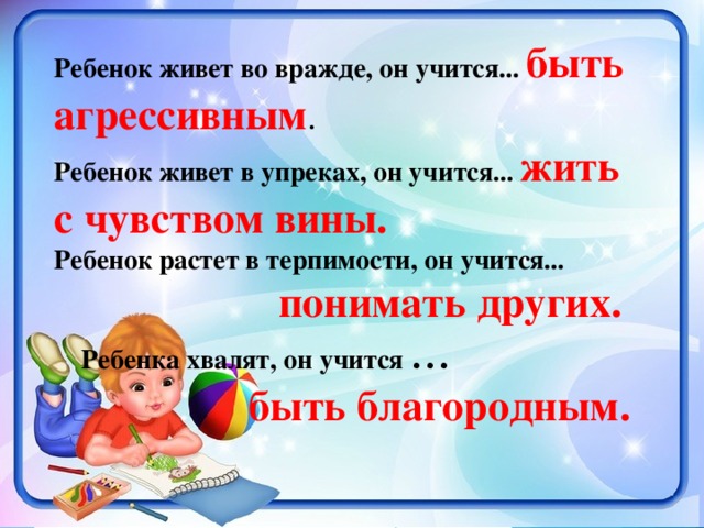 Ребенок живет во вражде, он учится... быть агрессивным . Ребенок живет в упреках, он учится... жить с чувством вины. Ребенок растет в терпимости, он учится...  понимать других.   Ребенка хвалят, он учится ...  быть благородным.