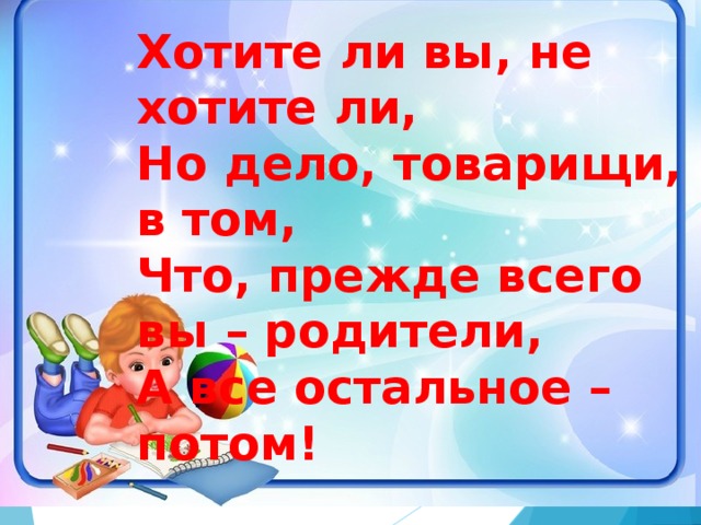 Хотите ли вы, не хотите ли, Но дело, товарищи, в том, Что, прежде всего вы – родители, А все остальное – потом!