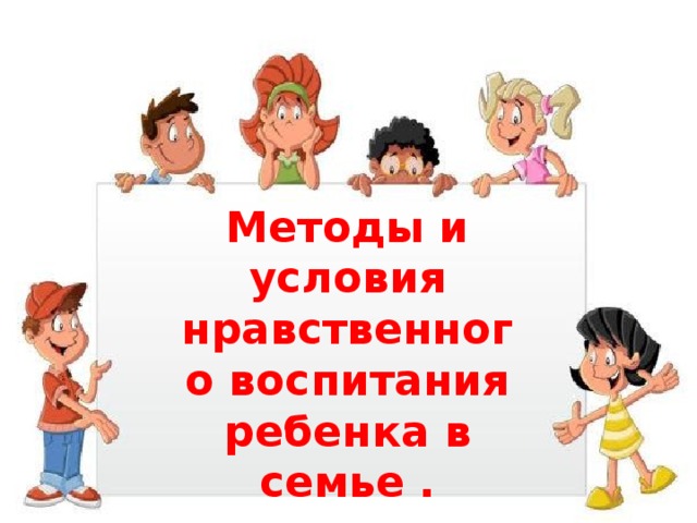 Методы и условия нравственного воспитания ребенка в семье .