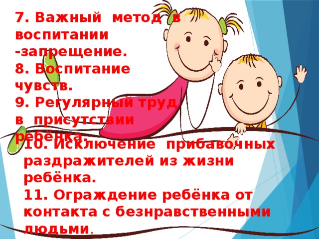 7. Важный метод в воспитании -запрещение. 8. Воспитание чувств. 9. Регулярный труд в присутствии ребёнка. 10. Исключение прибавочных раздражителей из жизни ребёнка.  11. Ограждение ребёнка от контакта с безнравственными людьми . 12. Родителям необходимо обращать внимание на целомудрие семейных отношений. .