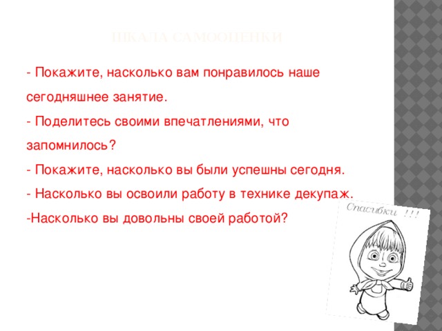 Шкала самооценки - Покажите, насколько вам понравилось наше сегодняшнее занятие. - Поделитесь своими впечатлениями, что запомнилось? - Покажите, насколько вы были успешны сегодня. - Насколько вы освоили работу в технике декупаж. -Насколько вы довольны своей работой?