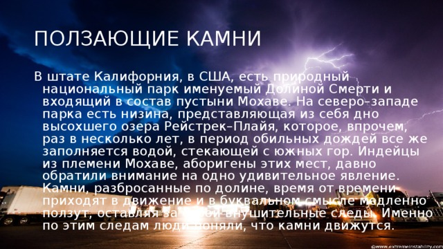 ПОЛЗАЮЩИЕ КАМНИ В штате Калифорния, в США, есть природный национальный парк именуемый Долиной Смерти и входящий в состав пустыни Мохаве. На северо–западе парка есть низина, представляющая из себя дно высохшего озера Рейстрек–Плайя, которое, впрочем, раз в несколько лет, в период обильных дождей все же заполняется водой, стекающей с южных гор. Индейцы из племени Мохаве, аборигены этих мест, давно обратили внимание на одно удивительное явление. Камни, разбросанные по долине, время от времени приходят в движение и в буквальном смысле медленно ползут, оставляя за собой внушительные следы. Именно по этим следам люди поняли, что камни движутся.