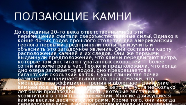 ПОЛЗАЮЩИЕ КАМНИ До середины 20–го века ответственными за эти перемещения считали сверхъестественные силы. Однако в конце 40–ых годов прошлого столетия два американских геолога первыми предприняли попытку изучить и объяснить это загадочное явление. Они составили карту расположения камней и их следов. Они же первыми выдвинули предположение, что камни передвигают ветра, которые там достигают ураганных скоростей — более сотни километров в час. Геологи предположили, что когда дно озера заливается водой, оно превращается в гигантский скользкий каток. Сухая глинистая почва размокает и начинает выполнять роль смазки, что уменьшает коэффициент трения и облегчает движение камней под натиском ураганного ветра. Спустя несколько лет были произведены расчеты, которые заставили усомниться в этом предположении. Многие движущиеся камни весили десятки килограмм. Кроме того, они иногда переворачивались, а их траектории меняли направления, образуя многометровые ломанные линии.