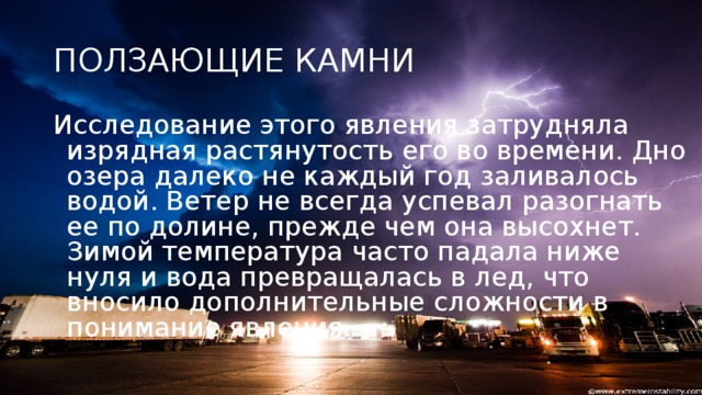 ПОЛЗАЮЩИЕ КАМНИ Исследование этого явления затрудняла изрядная растянутость его во времени. Дно озера далеко не каждый год заливалось водой. Ветер не всегда успевал разогнать ее по долине, прежде чем она высохнет. Зимой температура часто падала ниже нуля и вода превращалась в лед, что вносило дополнительные сложности в понимание явления.