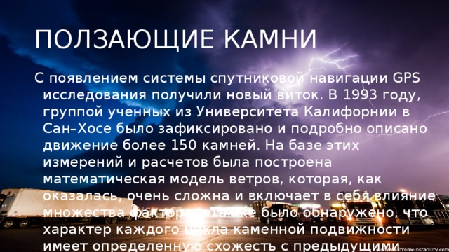 ПОЛЗАЮЩИЕ КАМНИ С появлением системы спутниковой навигации GPS исследования получили новый виток. В 1993 году, группой ученных из Университета Калифорнии в Сан–Хосе было зафиксировано и подробно описано движение более 150 камней. На базе этих измерений и расчетов была построена математическая модель ветров, которая, как оказалась, очень сложна и включает в себя влияние множества факторов. Также было обнаружено, что характер каждого цикла каменной подвижности имеет определенную схожесть с предыдущими циклами. Но каждый цикл имел и уникальные черты. Иногда рядом расположенные камни двигались в разных направлениях.