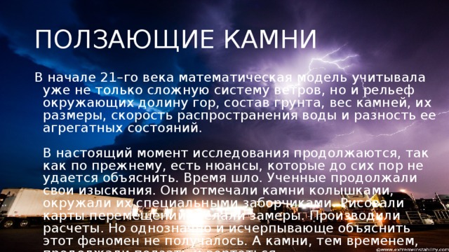 ПОЛЗАЮЩИЕ КАМНИ В начале 21–го века математическая модель учитывала уже не только сложную систему ветров, но и рельеф окружающих долину гор, состав грунта, вес камней, их размеры, скорость распространения воды и разность ее агрегатных состояний.    В настоящий момент исследования продолжаются, так как по прежнему, есть нюансы, которые до сих пор не удается объяснить. Время шло. Ученные продолжали свои изыскания. Они отмечали камни колышками, окружали их специальными заборчиками. Рисовали карты перемещений. Делали замеры. Производили расчеты. Но однозначно и исчерпывающе объяснить этот феномен не получалось. А камни, тем временем, продолжали ползать и вертеться.