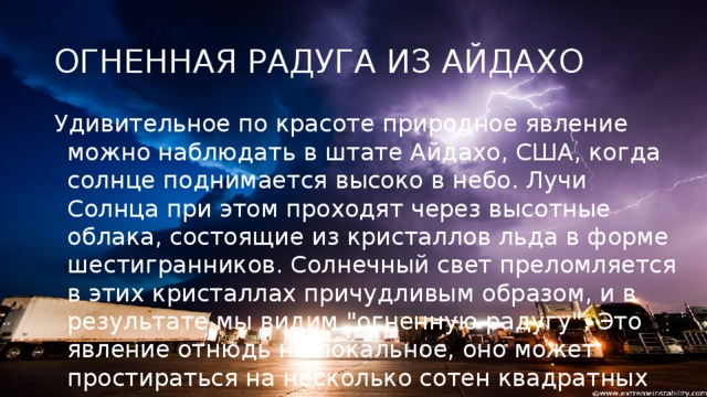 ОГНЕННАЯ РАДУГА ИЗ АЙДАХО Удивительное по красоте природное явление можно наблюдать в штате Айдахо, США, когда солнце поднимается высоко в небо. Лучи Солнца при этом проходят через высотные облака, состоящие из кристаллов льда в форме шестигранников. Солнечный свет преломляется в этих кристаллах причудливым образом, и в результате мы видим 