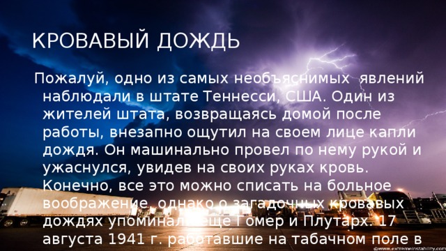 КРОВАВЫЙ ДОЖДЬ Пожалуй, одно из самых   необъяснимых явлений  наблюдали в штате Теннесси, США. Один из жителей штата, возвращаясь домой после работы, внезапно ощутил на своем лице капли дождя. Он машинально провел по нему рукой и ужаснулся, увидев на своих руках кровь. Конечно, все это можно списать на больное воображение, однако о загадочных кровавых дождях упоминали еще Гомер и Плутарх. 17 августа 1941 г. работавшие на табачном поле в этом же штате поденщики тоже стали свидетелями кровавого кошмара .