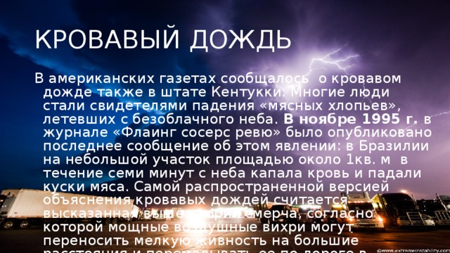 КРОВАВЫЙ ДОЖДЬ В американских газетах сообщалось о кровавом дожде также в штате Кентукки. Многие люди стали свидетелями падения «мясных хлопьев», летевших с безоблачного неба.  В ноябре 1995 г.  в журнале «Флаинг сосерс ревю» было опубликовано последнее сообщение об этом явлении: в Бразилии на небольшой участок площадью около 1кв. м в течение семи минут с неба капала кровь и падали куски мяса. Самой распространенной версией объяснения кровавых дождей считается высказанная выше теория смерча, согласно которой мощные воздушные вихри могут переносить мелкую живность на большие расстояния и перемалывать ее по дороге в своеобразный фарш. Останки несчастных жертв и образуют кровавые дожди.