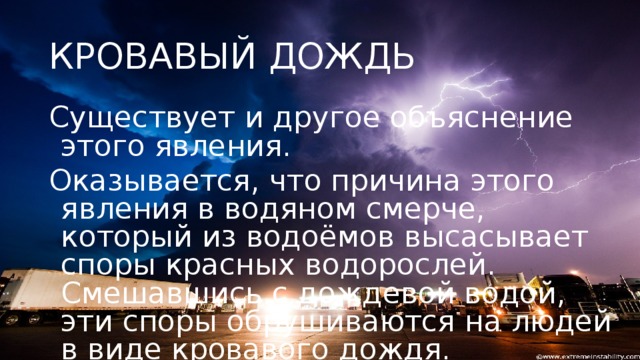 КРОВАВЫЙ ДОЖДЬ Существует и другое объяснение этого явления. Оказывается, что причина этого явления в водяном смерче, который из водоёмов высасывает споры красных водорослей. Смешавшись с дождевой водой, эти споры обрушиваются на людей в виде кровавого дождя.