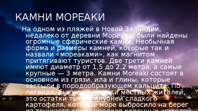 КАМНИ МОРЕАКИ На одном из пляжей в Новой Зеландии, недалеко от деревни Мореаки, были найдены огромные сферические камни. Необычная форма и размеры камней, которые так и назвали «мореаками», как магнитом притягивают туристов. Две трети камней имеют диаметр от 1,5 до 2,2 метра, а самые крупные — 3 метра. Камни Moreaki состоят в основном из грязи, ила и глины, которые застыли в породообразующем кальците. По легенде, бытующей среди местных жителей, это остатки тыкв и клубней сладкого картофеля, которые море выбросило на берег из тонущего каноэ предков коренных жителей этих земель.