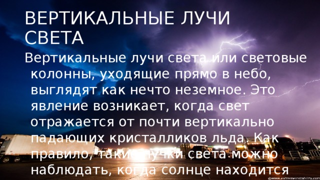 ВЕРТИКАЛЬНЫЕ ЛУЧИ СВЕТА Вертикальные лучи света или световые колонны, уходящие прямо в небо, выглядят как нечто неземное. Это явление возникает, когда свет отражается от почти вертикально падающих кристалликов льда. Как правило, такие пучки света можно наблюдать, когда солнце находится низко над горизонтом — сразу после восхода солнца или перед закатом.