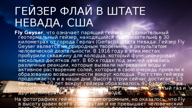 ГЕЙЗЕР ФЛАЙ В ШТАТЕ НЕВАДА, США Fly Geyser , что означает парящий гейзер, — удивительный геотермальный гейзер, находящийся приблизительно в 30 километрах от города Герлач (Gerlach) штата Невада. Гейзер Fly Geyser является не природным творением, а результатом человеческой деятельности. В 1916 году в этих местах пробурили скважину для колодца, который функционировал несколько десятков лет. В 60-х годах под землей начались различные реакции, которые вызвали нагревание воды и активное растворение солей, которые в свою очередь привели к образованию возвышенности вокруг колодца. Рост стен гейзера продолжается и в наши дни. Высота струи сейчас достигает 1,5 метров. За 50 лет вокруг гейзера образовалось 40 бассейнов на территории 30 гектар. Окраску гейзеру придает сернистый газ и другие минералы, растворенные в воде. На фотографиях гейзер выглядит огромным, но оказалось, что Fly в высоту равен всего 20ти футам и не превышает человеческий рост. Это были всего лишь удачные фотографии и правильно подобранный ракурс.