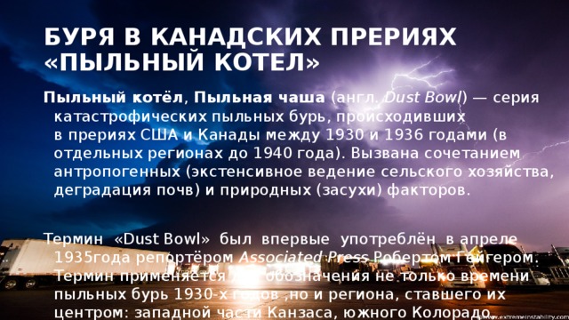 БУРЯ В КАНАДСКИХ ПРЕРИЯХ «ПЫЛЬНЫЙ КОТЕЛ» Пыльный котёл ,  Пыльная чаша  (англ.  Dust Bowl ) — серия катастрофических пыльных бурь, происходивших в прериях США и Канады между 1930 и 1936 годами (в отдельных регионах до 1940 года). Вызвана сочетанием антропогенных (экстенсивное ведение сельского хозяйства, деградация почв) и природных (засухи) факторов. Термин «Dust Bowl» был впервые употреблён  в апреле 1935года репортёром  Associated Press  Робертом Гейгером. Термин применяется для обозначения не только времени пыльных бурь 1930-х годов ,но и региона, ставшего их центром: западной части Канзаса, южного Колорадо, прилегающих частей Техаса и   Оклахомы, а также северной части Нью-Мексико.