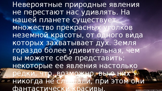 Невероятные природные явления не перестают нас удивлять. На нашей планете существует множество прекрасных уголков неземной красоты, от одного вида которых захватывает дух. Земля гораздо более удивительная, чем вы можете себе представить: некоторые ее явления настолько редки, что, возможно, вы о них никогда не слышали, при этом они фантастически красивы.