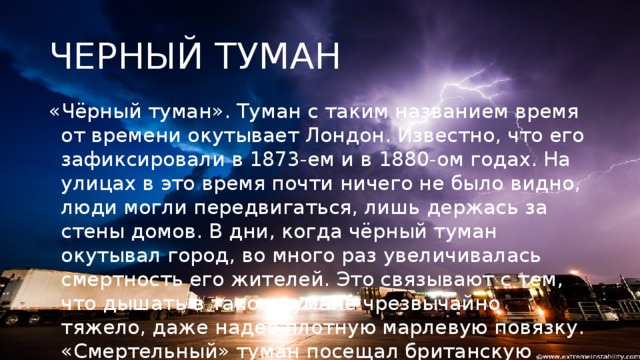 ЧЕРНЫЙ ТУМАН «Чёрный туман». Туман с таким названием время от времени окутывает Лондон. Известно, что его зафиксировали в 1873-ем и в 1880-ом годах. На улицах в это время почти ничего не было видно, люди могли передвигаться, лишь держась за стены домов. В дни, когда чёрный туман окутывал город, во много раз увеличивалась смертность его жителей. Это связывают с тем, что дышать в таком тумане чрезвычайно тяжело, даже надев плотную марлевую повязку. «Смертельный» туман посещал британскую столицу последний раз в 1952-ом году.