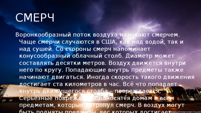 СМЕРЧ Воронкообразный поток воздуха называют смерчем. Чаще смерчи случаются в США, как над водой, так и над сушей. Со стороны смерч напоминает конусообразный облачный столб. Диаметр может составлять десятки метров. Воздух движется внутри него по кругу. Попадающие внутрь предметы также начинают двигаться. Иногда скорость такого движения достигает ста километров в час. Всё что попадает внутрь движущегося столба – повреждается. Серьёзные повреждения наносятся домам и всем предметам, которые затронул смерч. В воздух могут быть подняты предметы, вес которых достигает пятнадцати тонн. Страшно то, что предметы с лёгкостью поднимаются в воздух, но с той же лёгкостью и на огромной скорости они могут быть выброшены торнадо.