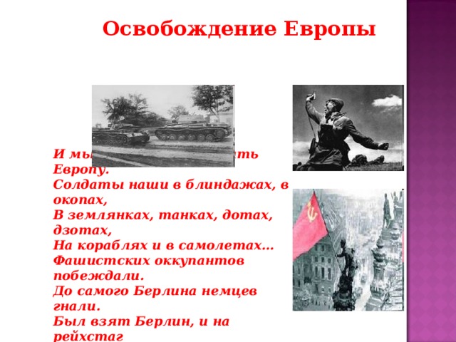 Освобождение Европы И мы пошли освобождать Европу. Солдаты наши в блиндажах, в окопах, В землянках, танках, дотах, дзотах, На кораблях и в самолетах… Фашистских оккупантов побеждали. До самого Берлина немцев гнали. Был взят Берлин, и на рейхстаг Был гордо водружен наш флаг.