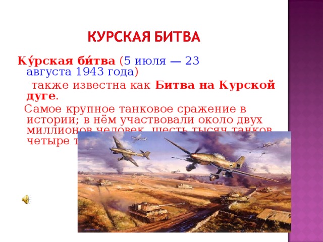 Ку́рская би́тва  ( 5 июля — 23 августа 1943 года )  также известна как  Битва на Курской дуге .  Самое крупное танковое сражение в истории; в нём участвовали около двух миллионов человек, шесть тысяч танков, четыре тысячи самолётов.