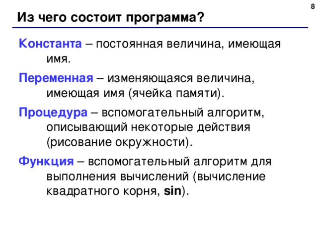 6 Из чего состоит программа? Константа – постоянная величина, имеющая имя. Переменная – изменяющаяся величина, имеющая имя (ячейка памяти). Процедура – вспомогательный алгоритм, описывающий некоторые действия (рисование окружности). Функция – вспомогательный алгоритм для выполнения вычислений (вычисление квадратного корня, sin ) . 6