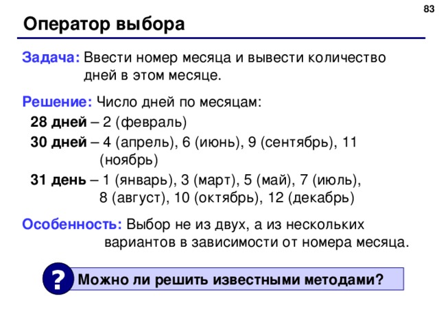 Оператор выбора Задача: Ввести номер месяца и вывести количество  дней в этом месяце. Решение: Число дней по месяцам: 28 дней – 2 (февраль) 30 дней – 4 (апрель), 6 (июнь), 9 (сентябрь), 11 (ноябрь) 31 день – 1 (январь), 3 (март), 5 (май), 7 (июль),  8 (август), 10 (октябрь), 12 (декабрь) 28 дней – 2 (февраль) 30 дней – 4 (апрель), 6 (июнь), 9 (сентябрь), 11 (ноябрь) 31 день – 1 (январь), 3 (март), 5 (май), 7 (июль),  8 (август), 10 (октябрь), 12 (декабрь) Особенность: Выбор не из двух, а из нескольких  вариантов в зависимости от номера месяца. ?  Можно ли решить известными методами ? 83