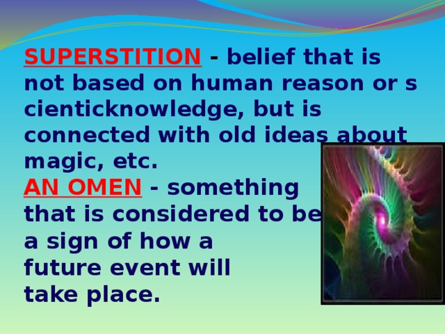 SUPERSTITION  - belief that is not based on human reason or scienticknowledge, but is connected with old ideas about magic, etc. AN OMEN   - something that is considered to be a sign of how a future event will take place.