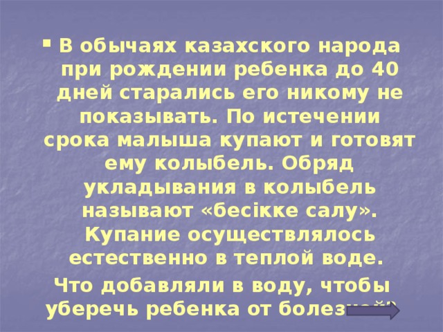 В обычаях казахского народа при рождении ребенка до 40 дней старались его никому не показывать. По истечении срока малыша купают и готовят ему колыбель. Обряд укладывания в колыбель называют «бесікке салу». Купание осуществлялось естественно в теплой воде.