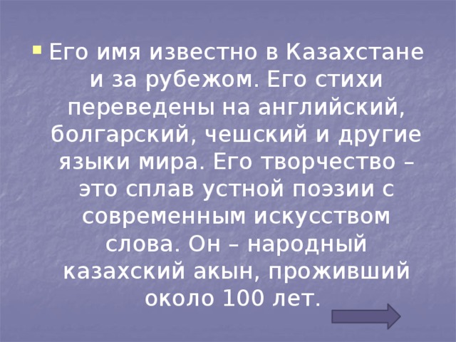 Его имя известно в Казахстане и за рубежом. Его стихи переведены на английский, болгарский, чешский и другие языки мира. Его творчество – это сплав устной поэзии с современным искусством слова. Он – народный казахский акын, проживший около 100 лет.