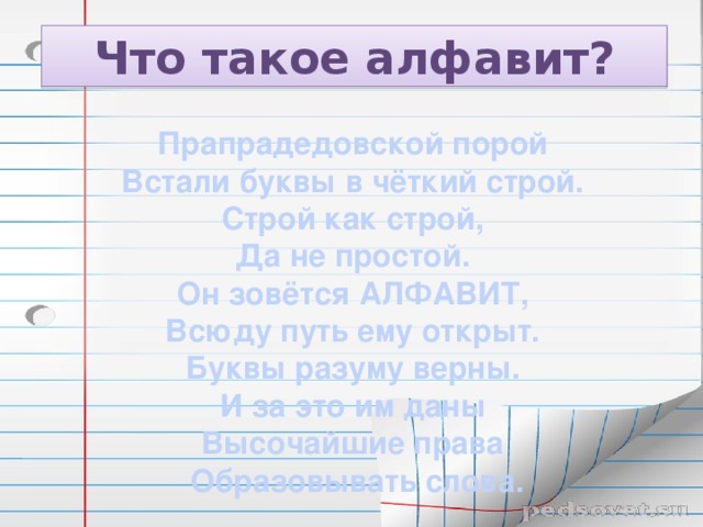 Что такое алфавит? Прапрадедовской порой Встали буквы в чёткий строй. Строй как строй, Да не простой. Он зовётся АЛФАВИТ, Всюду путь ему открыт. Буквы разуму верны. И за это им даны Высочайшие права Образовывать слова.