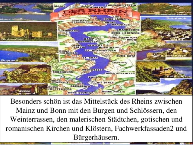 Besonders schön ist das Mittelstück des Rheins zwischen Mainz und Bonn mit den Burgen und Schlössern, den Weinterrassen, den malerischen Städtchen, gotischen und romanischen Kirchen und Klöstern, Fachwerkfassaden2 und Bürgerhäusern.