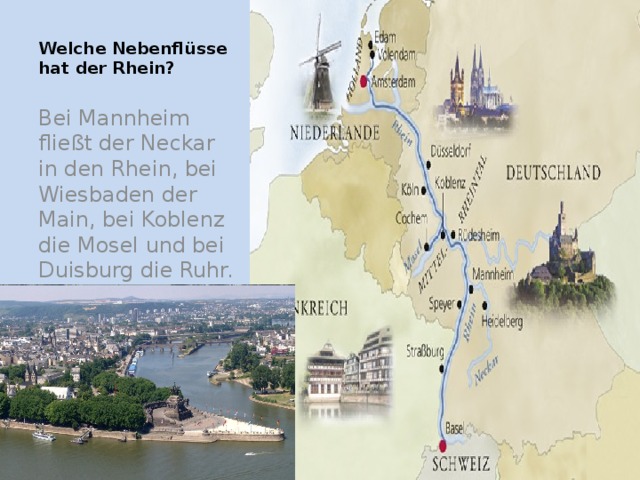 Welche Nebenflüsse hat der Rhein?   Bei Mannheim fließt der Neckar in den Rhein, bei Wiesbaden der Main, bei Koblenz die Mosel und bei Duisburg die Ruhr.