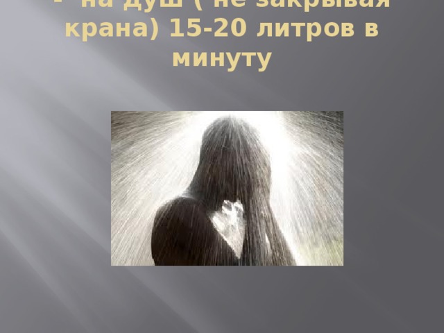 - на душ ( не закрывая крана) 15-20 литров в минуту