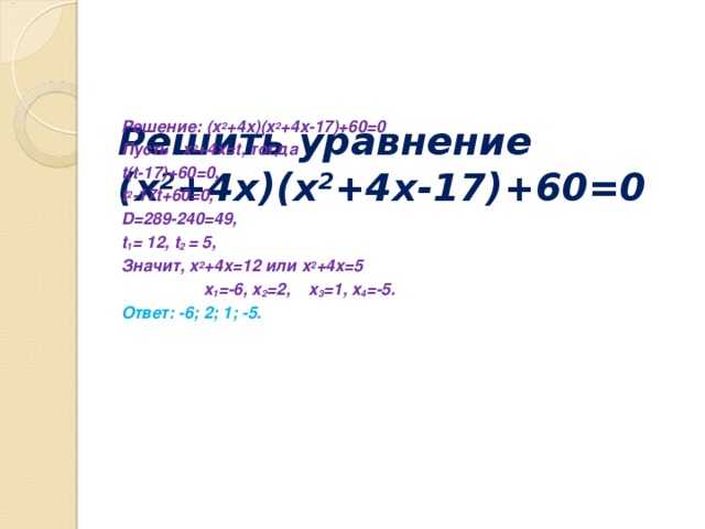 Решить уравнение  (x 2 +4 x )( x 2 +4x-17)+60=0      Решение: ( x 2 +4 x )( x 2 +4x-17)+60=0 Пусть   x 2 +4 x = t , тогда t(t-17)+60=0 , t 2 -17t+60=0 , D=289-240=49 , t 1 = 12, t 2 = 5, Значит, x 2 +4 x =12 или x 2 +4 x =5  x 1 = -6, x 2 = 2, x 3 = 1, x 4 = -5. Ответ: -6; 2; 1; -5.