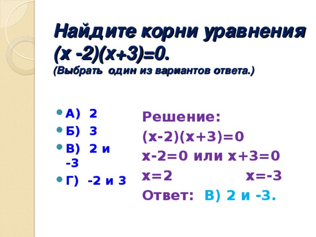 Найдите корни уравнения  (х -2)(х+3)=0.  (Выбрать один из вариантов ответа.) А) 2 Б) 3 В) 2 и -3 Г) -2 и 3  Решение: (х-2)(х+3)=0 х-2=0 или х+3=0 х=2 х=-3 Ответ: В) 2 и -3.