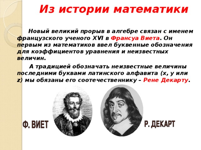 Из истории математики    Новый великий прорыв в алгебре связан с именем французского ученого XVI в Франсуа Виета . Он первым из математиков ввел буквенные обозначения для коэффициентов уравнения и неизвестных величин.   А традицией обозначать неизвестные величины последними буквами латинского алфавита (x , y или z ) мы обязаны его соотечественнику – Рене Декарту .