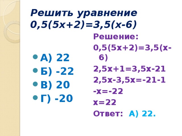 Решить уравнение 0,5(5х+2)=3,5(х-6) А) 22 Б) -22 В) 20 Г) -20 Решение: 0,5(5х+2)=3,5(х-6) 2,5х+1=3,5х-21 2,5х-3,5х=-21-1 -х=-22 х=22 Ответ: А) 22.