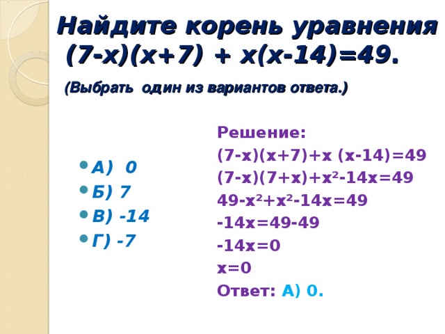 Найдите корень уравнения  (7-х)(х+7) + х(х-14)=49.   (Выбрать один из вариантов ответа.) Решение: (7-х)(х+7)+х (х-14)=49 (7-х)(7+х)+х²-14х=49 49-х²+х²-14х=49 -14х=49-49 -14х=0 х=0 Ответ: А) 0.