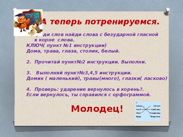 А теперь потренируемся.  Среди слов найди слова с безударной гласной  в корне слова. КЛЮЧ( пункт №1 инструкции) Дома, трава, глаза, столик, белый.  2. Прочитай пункт№2 инструкции. Выполни.  3. Выполняй пункт№3,4,5 инструкции. Домик ( маленький), травы(много), глазки( ласково)  4. Проверь: ударение вернулось в корень?. Если вернулось, ты справился с орфограммой.  Молодец!