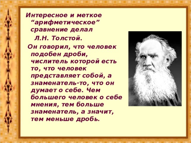 Интересное и меткое “арифметическое” сравнение делал  Л.Н. Толстой.  Он говорил, что человек подобен дроби, числитель которой есть то, что человек представляет собой, а знаменатель-то, что он думает о себе. Чем большего человек о себе мнения, тем больше знаменатель, а значит, тем меньше дробь.