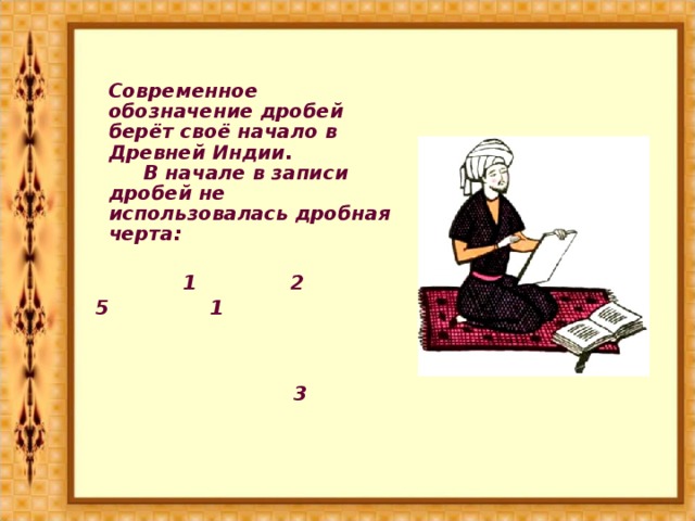 Современное обозначение дробей берёт своё начало в Древней Индии.  В начале в записи дробей не использовалась дробная черта:  1 2 5 1  3