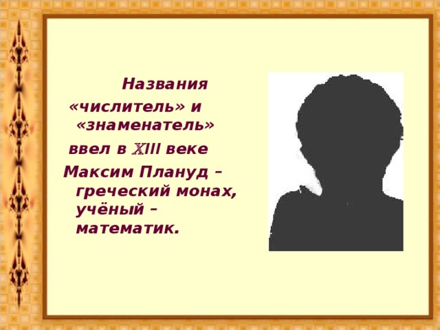 Названия  «числитель» и «знаменатель»  ввел в  III веке Максим Плануд – греческий монах, учёный – математик.