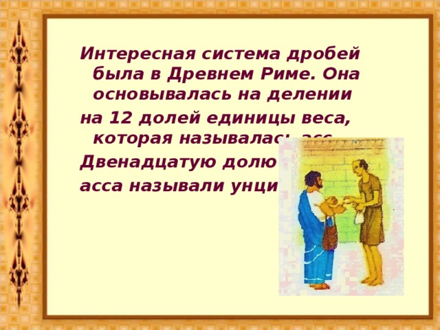 Интересная система дробей была в Древнем Риме. Она основывалась на делении на 12 долей единицы веса, которая называлась асс. Двенадцатую долю асса называли унцией.