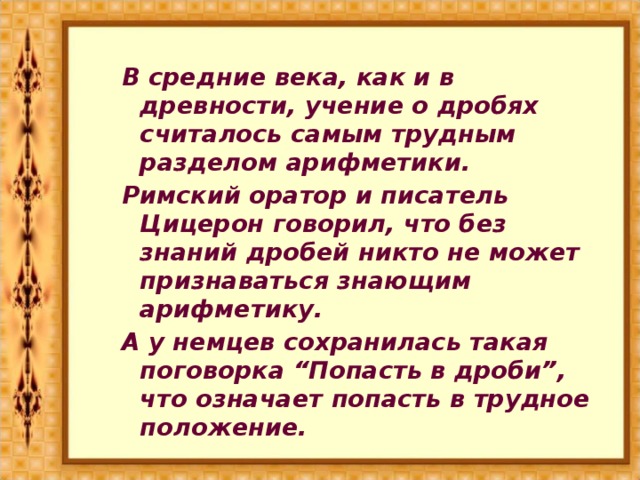 В средние века, как и в древности, учение о дробях считалось самым трудным разделом арифметики. Римский оратор и писатель Цицерон говорил, что без знаний дробей никто не может признаваться знающим арифметику. А у немцев сохранилась такая поговорка “Попасть в дроби”, что означает попасть в трудное положение.