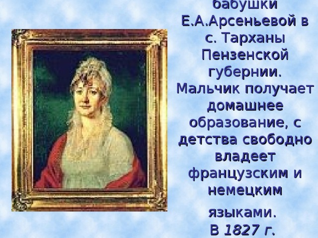 Детство Лермонтов проводит в усадьбе своей бабушки Е.А.Арсеньевой в с. Тарханы Пензенской губернии.  Мальчик получает домашнее образование, с детства свободно владеет французским и немецким языками.  В  1827 г. Лермонтов переезжает с бабушкой в Москву.